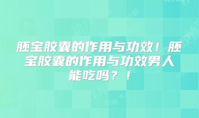 胚宝胶囊的作用与功效!胚宝胶囊的作用与功效男人能吃吗?!