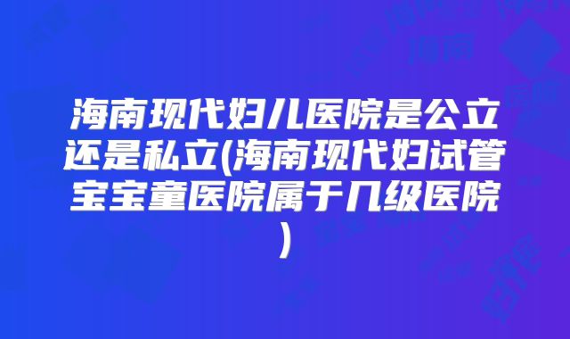 海南现代妇儿医院是公立还是私立(海南现代妇试管宝宝童医院属于几级医院)