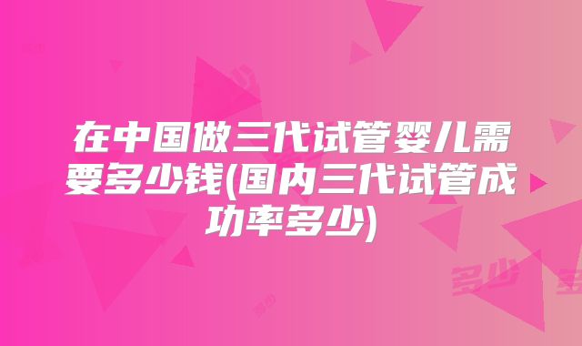 在中国做三代试管婴儿需要多少钱(国内三代试管成功率多少)