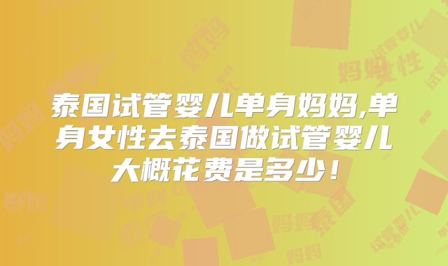泰国试管婴儿单身妈妈,单身女性去泰国做试管婴儿大概花费是多少！