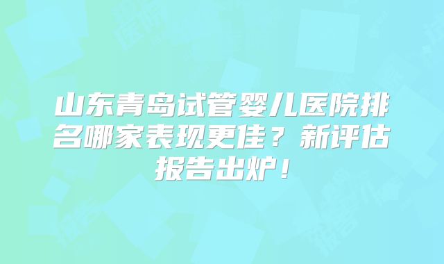 山东青岛试管婴儿医院排名哪家表现更佳？新评估报告出炉！