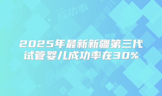 2025年最新新疆第三代试管婴儿成功率在30%