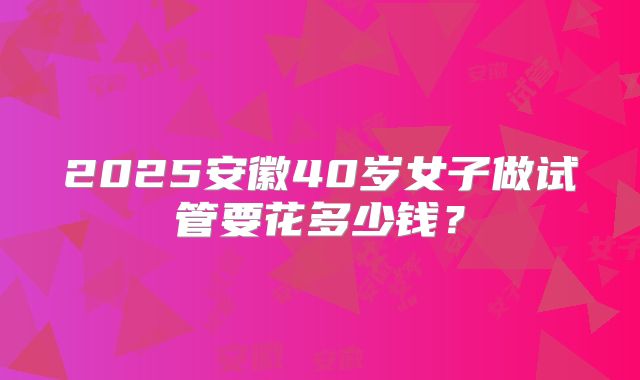 2025安徽40岁女子做试管要花多少钱?