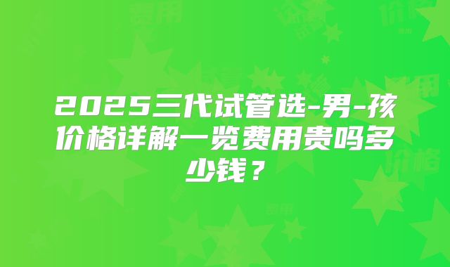 2025三代试管选-男-孩价格详解一览费用贵吗多少钱？
