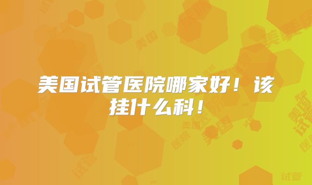 美国试管医院哪家好！该挂什么科！
