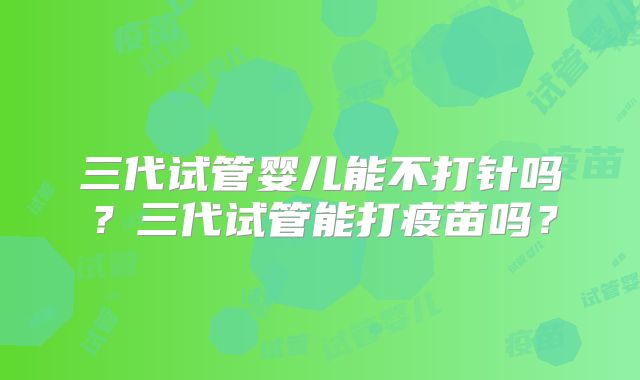 三代试管婴儿能不打针吗？三代试管能打疫苗吗？