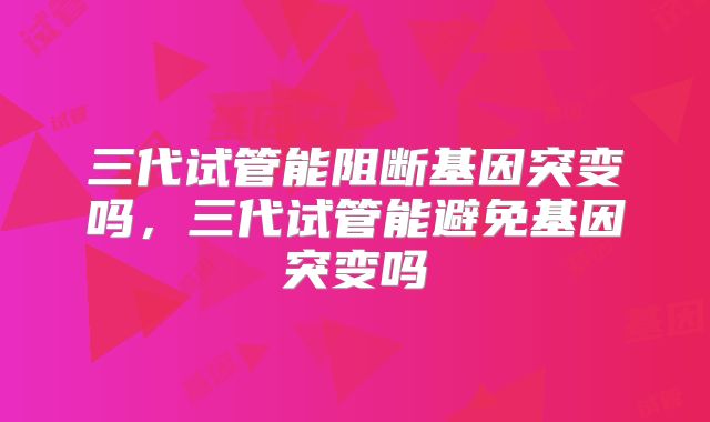 三代试管能阻断基因突变吗,三代试管能避免基因突变吗