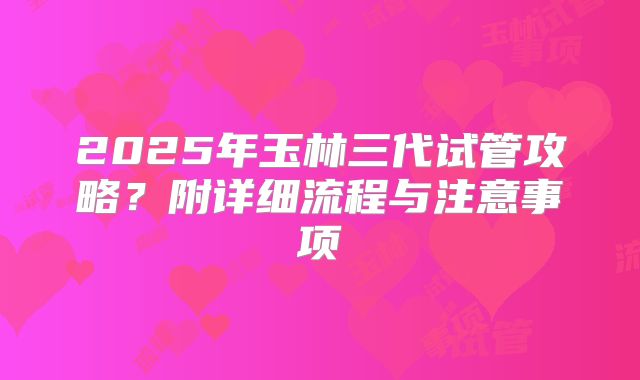 2025年玉林三代试管攻略？附详细流程与注意事项