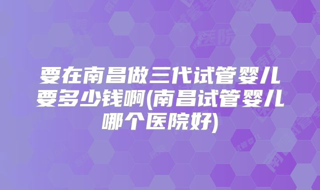 要在南昌做三代试管婴儿要多少钱啊(南昌试管婴儿哪个医院好)