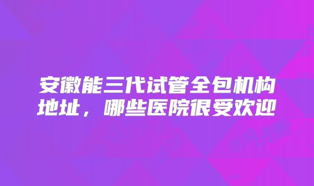 安徽能三代试管全包机构地址，哪些医院很受欢迎