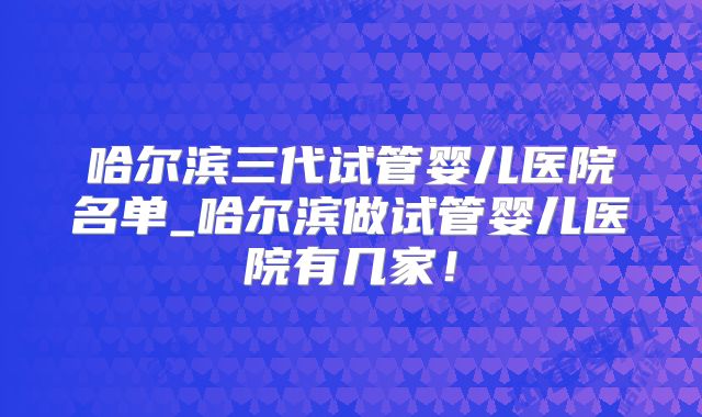 哈尔滨三代试管婴儿医院名单_哈尔滨做试管婴儿医院有几家！