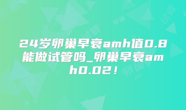 24岁卵巢早衰amh值0.8能做试管吗_卵巢早衰amh0.02!