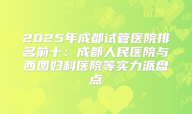 2025年成都试管医院排名前十：成都人民医院与西囡妇科医院等实力派盘点