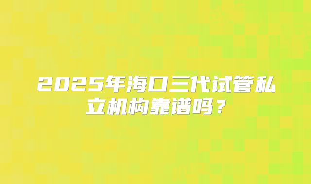 2025年海口三代试管私立机构靠谱吗？