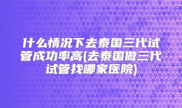 什么情况下去泰国三代试管成功率高(去泰国做三代试管找哪家医院)