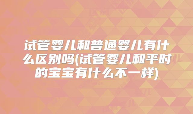 试管婴儿和普通婴儿有什么区别吗(试管婴儿和平时的宝宝有什么不一样)