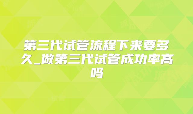 第三代试管流程下来要多久_做第三代试管成功率高吗