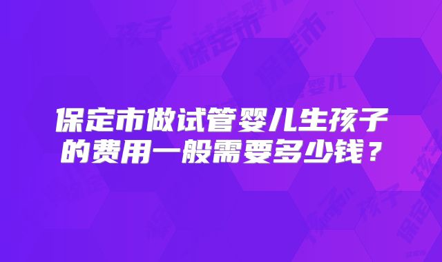 保定市做试管婴儿生孩子的费用一般需要多少钱?