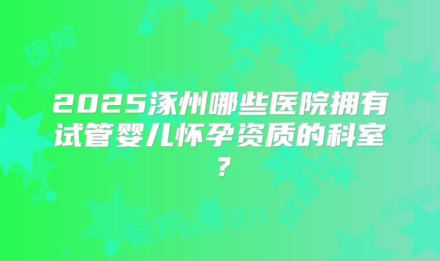 2025涿州哪些医院拥有试管婴儿怀孕资质的科室?
