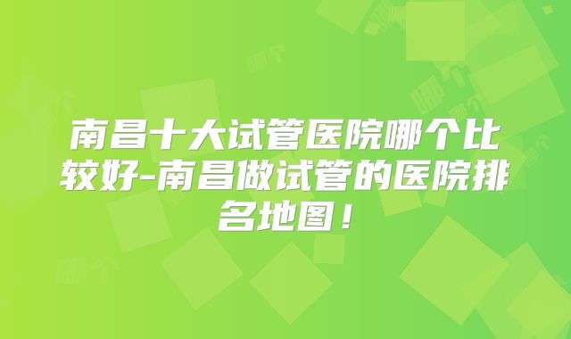南昌十大试管医院哪个比较好-南昌做试管的医院排名地图!