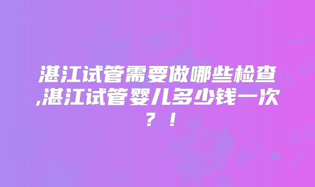 湛江试管需要做哪些检查,湛江试管婴儿多少钱一次？！