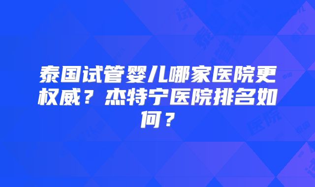 泰国试管婴儿哪家医院更权威？杰特宁医院排名如何？
