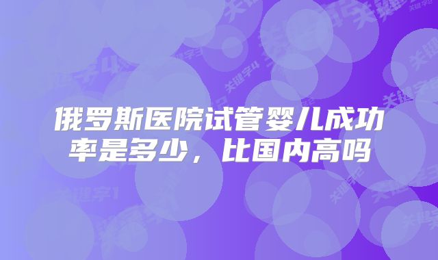 俄罗斯医院试管婴儿成功率是多少，比国内高吗
