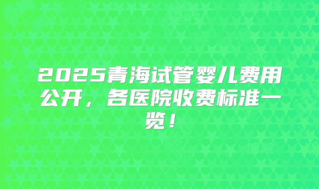 2025青海试管婴儿费用公开，各医院收费标准一览！