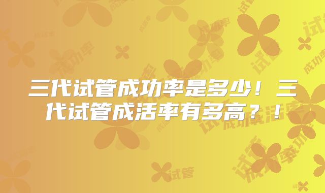 三代试管成功率是多少!三代试管成活率有多高?!