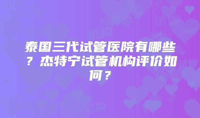 泰国三代试管医院有哪些？杰特宁试管机构评价如何？