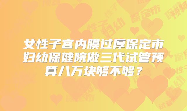 女性子宫内膜过厚保定市妇幼保健院做三代试管预算八万块够不够?