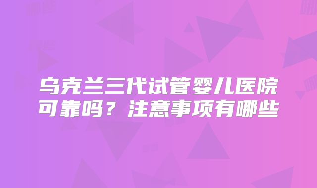 乌克兰三代试管婴儿医院可靠吗?注意事项有哪些
