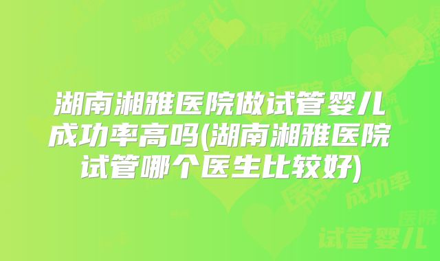 湖南湘雅医院做试管婴儿成功率高吗(湖南湘雅医院试管哪个医生比较好)