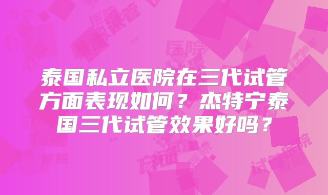 泰国私立医院在三代试管方面表现如何？杰特宁泰国三代试管效果好吗？