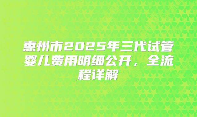 惠州市2025年三代试管婴儿费用明细公开，全流程详解