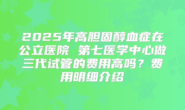 2025年高胆固醇血症在公立医院 第七医学中心做三代试管的费用高吗?费用明细介绍