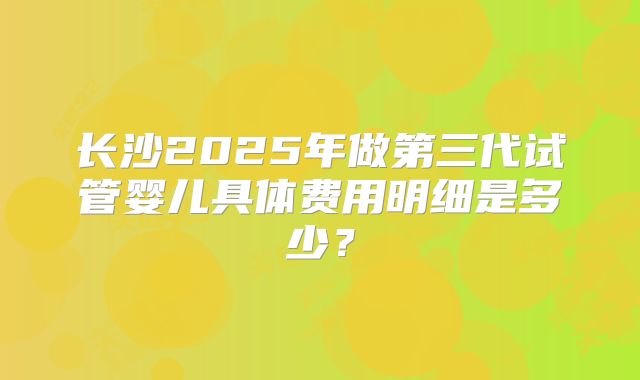 长沙2025年做第三代试管婴儿具体费用明细是多少?