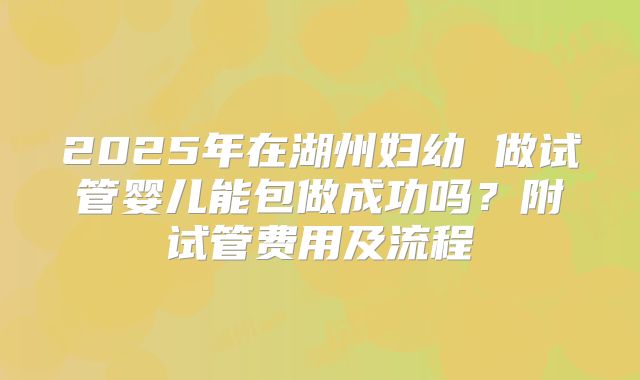 2025年在湖州妇幼 做试管婴儿能包做成功吗?附试管费用及流程
