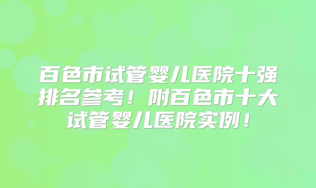 百色市试管婴儿医院十强排名参考!附百色市十大试管婴儿医院实例!