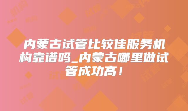 内蒙古试管比较佳服务机构靠谱吗_内蒙古哪里做试管成功高!