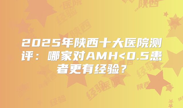 2025年陕西十大医院测评:哪家对AMH<0.5患者更有经验?