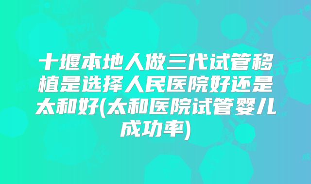 十堰本地人做三代试管移植是选择人民医院好还是太和好(太和医院试管婴儿成功率)