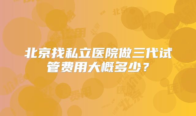 北京找私立医院做三代试管费用大概多少?