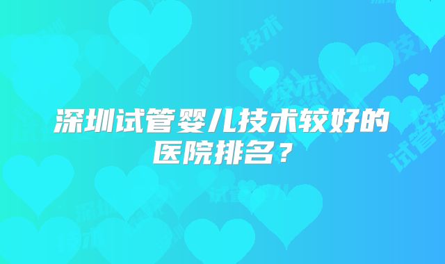 深圳试管婴儿技术较好的医院排名？
