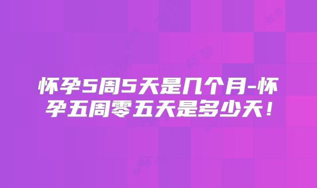 怀孕5周5天是几个月-怀孕五周零五天是多少天！