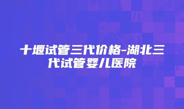 十堰试管三代价格-湖北三代试管婴儿医院