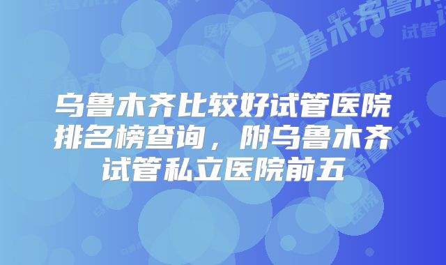 乌鲁木齐比较好试管医院排名榜查询，附乌鲁木齐试管私立医院前五