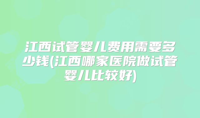 江西试管婴儿费用需要多少钱(江西哪家医院做试管婴儿比较好)