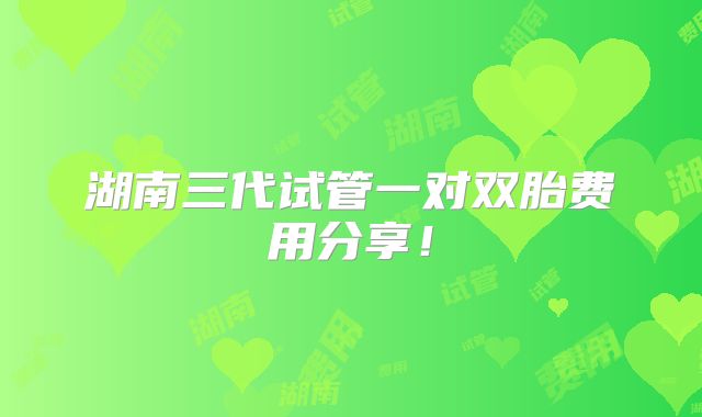 湖南三代试管一对双胎费用分享!
