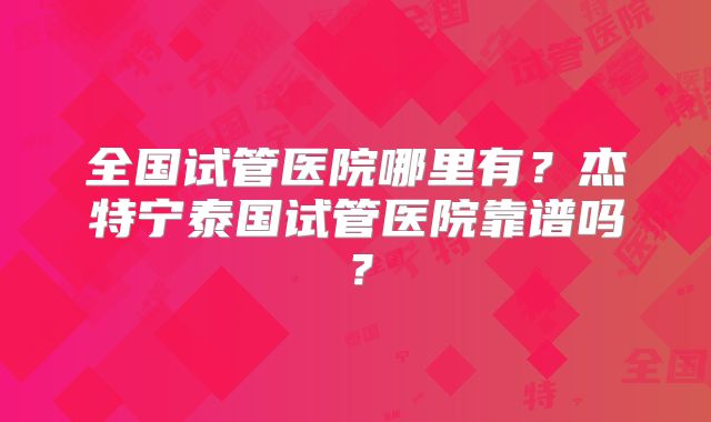 全国试管医院哪里有？杰特宁泰国试管医院靠谱吗？
